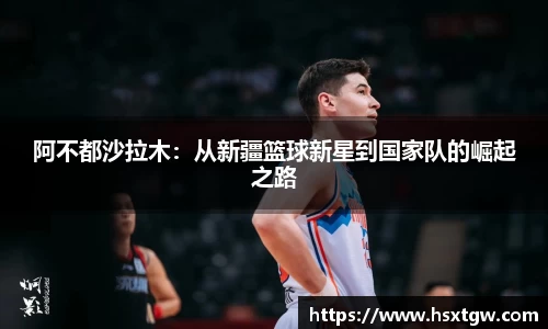 阿不都沙拉木：从新疆篮球新星到国家队的崛起之路